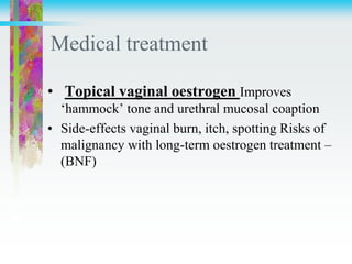 Medical treatment
• Topical vaginal oestrogen Improves
‘hammock’ tone and urethral mucosal coaption
• Side-effects vaginal burn, itch, spotting Risks of
malignancy with long-term oestrogen treatment –
(BNF)
 