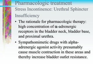 Pharmacologic treatment
Stress Incontinence: Urethral Sphincter
Insufficiency
• The rationale for pharmacologic therapy:
high concentration of -adrenergic
receptors in the bladder neck, bladder base,
and proximal urethra.
• Sympathomimetic drugs with alpha-
adrenergic agonist activity presumably
cause muscle contraction in these areas and
thereby increase bladder outlet resistance.
 