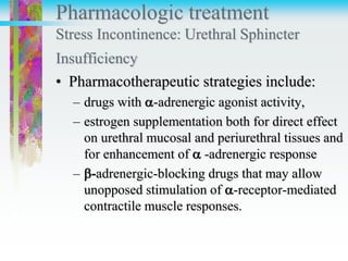 Pharmacologic treatment
Stress Incontinence: Urethral Sphincter
Insufficiency
• Pharmacotherapeutic strategies include:
– drugs with -adrenergic agonist activity,
– estrogen supplementation both for direct effect
on urethral mucosal and periurethral tissues and
for enhancement of  -adrenergic response
– -adrenergic-blocking drugs that may allow
unopposed stimulation of -receptor-mediated
contractile muscle responses.
 