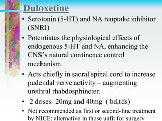 Duloxetine
• Serotonin (5-HT) and NA reuptake inhibitor
(SNRI)
• Potentiates the physiological effects of
endogenous 5-HT and NA, enhancing the
CNS’s natural continence control
mechanism
• Acts chiefly in sacral spinal cord to increase
pudendal nerve activity – augmenting
urethral rhabdosphincter.
• 2 doses- 20mg and 40mg ( bd,tds)
• Not recommended as first or second-line treatment
by NICE: alternative in those unfit for surgery
 
