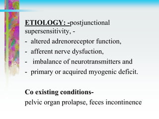 ETIOLOGY: -postjunctional
supersensitivity, -
- altered adrenoreceptor function,
- afferent nerve dysfuction,
- imbalance of neurotransmitters and
- primary or acquired myogenic deficit.
Co existing conditions-
pelvic organ prolapse, feces incontinence
 