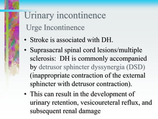 Urinary incontinence
Urge Incontinence
• Stroke is associated with DH.
• Suprasacral spinal cord lesions/multiple
sclerosis: DH is commonly accompanied
by detrusor sphincter dyssynergia (DSD)
(inappropriate contraction of the external
sphincter with detrusor contraction).
• This can result in the development of
urinary retention, vesicoureteral reflux, and
subsequent renal damage
 