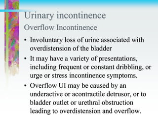 Urinary incontinence
Overflow Incontinence
• Involuntary loss of urine associated with
overdistension of the bladder
• It may have a variety of presentations,
including frequent or constant dribbling, or
urge or stress incontinence symptoms.
• Overflow UI may be caused by an
underactive or acontractile detrusor, or to
bladder outlet or urethral obstruction
leading to overdistension and overflow.
 