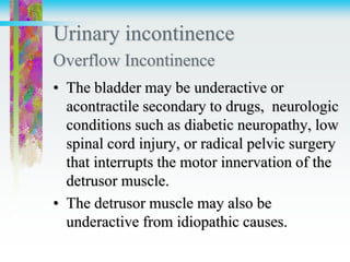 Urinary incontinence
Overflow Incontinence
• The bladder may be underactive or
acontractile secondary to drugs, neurologic
conditions such as diabetic neuropathy, low
spinal cord injury, or radical pelvic surgery
that interrupts the motor innervation of the
detrusor muscle.
• The detrusor muscle may also be
underactive from idiopathic causes.
 
