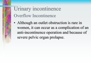 Urinary incontinence
Overflow Incontinence
• Although an outlet obstruction is rare in
women, it can occur as a complication of an
anti-incontinence operation and because of
severe pelvic organ prolapse.
 