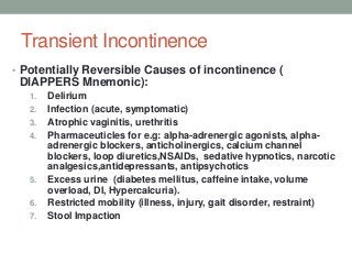 Transient Incontinence
• Potentially Reversible Causes of incontinence (
DIAPPERS Mnemonic):
1. Delirium
2. Infection (acute, symptomatic)
3. Atrophic vaginitis, urethritis
4. Pharmaceuticles for e.g: alpha-adrenergic agonists, alpha-
adrenergic blockers, anticholinergics, calcium channel
blockers, loop diuretics,NSAIDs, sedative hypnotics, narcotic
analgesics,antidepressants, antipsychotics
5. Excess urine (diabetes mellitus, caffeine intake, volume
overload, DI, Hypercalcuria).
6. Restricted mobility (illness, injury, gait disorder, restraint)
7. Stool Impaction
 