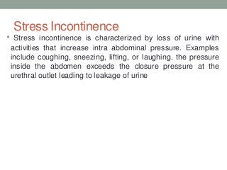 Stress Incontinence
• Stress incontinence is characterized by loss of urine with
activities that increase intra abdominal pressure. Examples
include coughing, sneezing, lifting, or laughing. the pressure
inside the abdomen exceeds the closure pressure at the
urethral outlet leading to leakage of urine
 