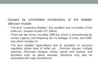 • Caused by uninhibited contractions of the bladder
detrusor muscle.
• The term „„overactive bladder,‟‟ this condition due to irritation of the
reflex arc. (causes include UTI, Stone)
• There are two forms, including OAB-dry, which is characterized by
urinary urgency and frequency but no leakage of urine, and OAB-
wet, which includes UI
• The term bladder hyperreflexia due to activation of neuronal
regulation above level of reflex arc : Common causes, multiple
sclerosis, Parkinson disease, stroke, spinal cord injuries, and
disorders such as spinal stenosis. Dementia may also be
associated with urge incontinence
 
