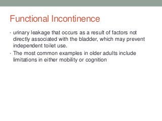 Functional Incontinence
• urinary leakage that occurs as a result of factors not
directly associated with the bladder, which may prevent
independent toilet use.
• The most common examples in older adults include
limitations in either mobility or cognition
 