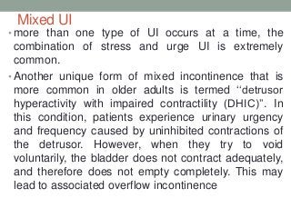 Mixed UI
• more than one type of UI occurs at a time, the
combination of stress and urge UI is extremely
common.
• Another unique form of mixed incontinence that is
more common in older adults is termed „„detrusor
hyperactivity with impaired contractility (DHIC)‟‟. In
this condition, patients experience urinary urgency
and frequency caused by uninhibited contractions of
the detrusor. However, when they try to void
voluntarily, the bladder does not contract adequately,
and therefore does not empty completely. This may
lead to associated overflow incontinence
 