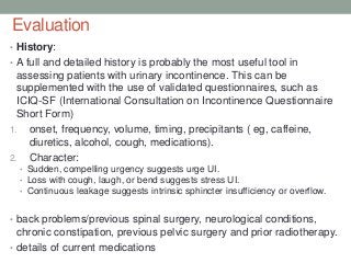 Evaluation
• History:
• A full and detailed history is probably the most useful tool in
assessing patients with urinary incontinence. This can be
supplemented with the use of validated questionnaires, such as
ICIQ-SF (International Consultation on Incontinence Questionnaire
Short Form)
1. onset, frequency, volume, timing, precipitants ( eg, caffeine,
diuretics, alcohol, cough, medications).
2. Character:
• Sudden, compelling urgency suggests urge UI.
• Loss with cough, laugh, or bend suggests stress UI.
• Continuous leakage suggests intrinsic sphincter insufficiency or overflow.
• back problems/previous spinal surgery, neurological conditions,
chronic constipation, previous pelvic surgery and prior radiotherapy.
• details of current medications
 