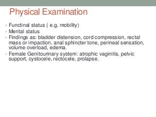 Physical Examination
• Functinal status ( e.g, mobility)
• Mental status
• Findings as: bladder distension, cord compression, rectal
mass or impaction, anal sphincter tone, perineal sensation,
volume overload, edema.
• Female Genitourinary system: atrophic vaginitis, pelvic
support, cystocele, rectocele, prolapse.
 