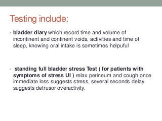 Testing include:
• bladder diary which record time and volume of
incontinent and continent voids, activities and time of
sleep, knowing oral intake is sometimes helpuful
• standing full bladder stress Test ( for patients with
symptoms of stress UI ) relax perineum and cough once
immediate loss suggests stress, several seconds delay
suggests detrusor overactivity.
 