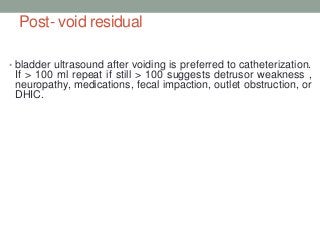 Post- void residual
• bladder ultrasound after voiding is preferred to catheterization.
If > 100 ml repeat if still > 100 suggests detrusor weakness ,
neuropathy, medications, fecal impaction, outlet obstruction, or
DHIC.
 