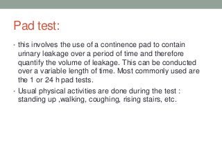 Pad test:
• this involves the use of a continence pad to contain
urinary leakage over a period of time and therefore
quantify the volume of leakage. This can be conducted
over a variable length of time. Most commonly used are
the 1 or 24 h pad tests.
• Usual physical activities are done during the test :
standing up ,walking, coughing, rising stairs, etc.
 