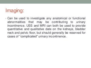 Imaging:
• Can be used to investigate any anatomical or functional
abnormalities that may be contributing to urinary
incontinence. USS and MRI can both be used to provide
quantitative and qualitative date on the kidneys, bladder
neck and pelvic floor, but should generally be reserved for
cases of “complicated” urinary incontinence.
 
