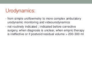 Urodynamics:
• from simple uroflowmetry to more complex ambulatory
urodynamic monitoring and videourodynamics
• not routinely indicated ; indicated before corrective
surgery, when diagnosis is unclear, when empric therapy
is ineffective or if postvoid residual volume > 200-300 ml
 