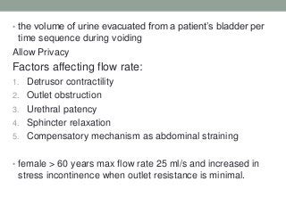 • the volume of urine evacuated from a patient‟s bladder per
time sequence during voiding
Allow Privacy
Factors affecting flow rate:
1. Detrusor contractility
2. Outlet obstruction
3. Urethral patency
4. Sphincter relaxation
5. Compensatory mechanism as abdominal straining
• female > 60 years max flow rate 25 ml/s and increased in
stress incontinence when outlet resistance is minimal.
 