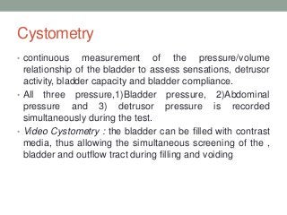 Cystometry
• continuous measurement of the pressure/volume
relationship of the bladder to assess sensations, detrusor
activity, bladder capacity and bladder compliance.
• All three pressure,1)Bladder pressure, 2)Abdominal
pressure and 3) detrusor pressure is recorded
simultaneously during the test.
• Video Cystometry : the bladder can be filled with contrast
media, thus allowing the simultaneous screening of the ,
bladder and outflow tract during filling and voiding
 