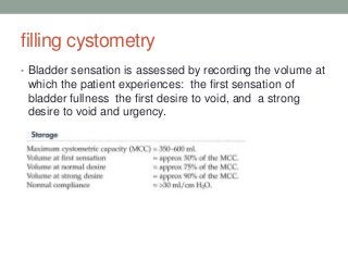 filling cystometry
• Bladder sensation is assessed by recording the volume at
which the patient experiences: the first sensation of
bladder fullness the first desire to void, and a strong
desire to void and urgency.
 