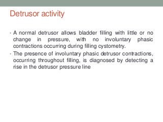 Detrusor activity
• A normal detrusor allows bladder filling with little or no
change in pressure, with no involuntary phasic
contractions occurring during filling cystometry.
• The presence of involuntary phasic detrusor contractions,
occurring throughout filling, is diagnosed by detecting a
rise in the detrusor pressure line
 