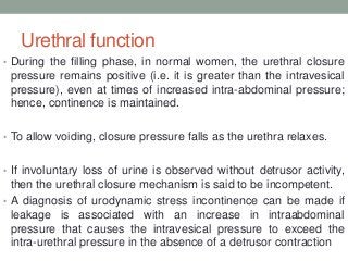 Urethral function
• During the filling phase, in normal women, the urethral closure
pressure remains positive (i.e. it is greater than the intravesical
pressure), even at times of increased intra-abdominal pressure;
hence, continence is maintained.
• To allow voiding, closure pressure falls as the urethra relaxes.
• If involuntary loss of urine is observed without detrusor activity,
then the urethral closure mechanism is said to be incompetent.
• A diagnosis of urodynamic stress incontinence can be made if
leakage is associated with an increase in intraabdominal
pressure that causes the intravesical pressure to exceed the
intra-urethral pressure in the absence of a detrusor contraction
 