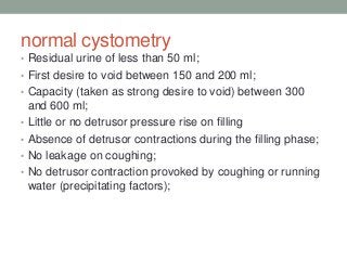 normal cystometry
• Residual urine of less than 50 ml;
• First desire to void between 150 and 200 ml;
• Capacity (taken as strong desire to void) between 300
and 600 ml;
• Little or no detrusor pressure rise on filling
• Absence of detrusor contractions during the filling phase;
• No leakage on coughing;
• No detrusor contraction provoked by coughing or running
water (precipitating factors);
 