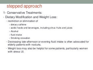 stepped approach
1- Conservative Treatments:
• Dietary Modification and Weight Loss:
• restriction or elimination of
dietary caffeine
acidic foods and beverages, including citrus fruits and juices
Alcohol
fluid intake
Smoking cessation
• Decreasing late-afternoon or evening fluid intake is often advocated for
elderly patients with nocturia.
• Weight loss may also be helpful for some patients, particularly women
with stress UI.
 