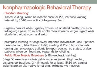 Nonpharmacologic Behavioral Therapy
• Bladder retraining:
• Timed voiding. When no incontinence for 2 d, increase voiding
interval by 30-60 min until voiding every 3-4 h.
• urgency control when urgency occurs, sit or stand quietly, focus on
letting urge pass, do muscle contraction when no longer urgent walk
slowly to the bathroom and void.
• prompted toileting for cognitively impaired individuals: ( ask if patient
needs to void, take them to toilet) starting at 2 to 3 hour intervals
during day; encourage patients to report continence status; praise
patients when continent and responds to toileting.
• Pelvic Floor Muscle Exercises (+ Biofeedback training)
(Kegel„s) exercises-isolate pelvic muscles (avoid thigh, rectal ,
buttocks contractions, 3-4 times/wk for at least 15-20 wk. vaginal
weights are an alternative for strengthening pelvic muscles
 