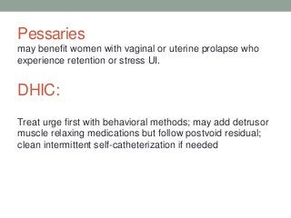 Pessaries
may benefit women with vaginal or uterine prolapse who
experience retention or stress UI.
DHIC:
Treat urge first with behavioral methods; may add detrusor
muscle relaxing medications but follow postvoid residual;
clean intermittent self-catheterization if needed
 