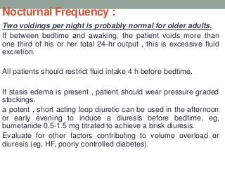 Nocturnal Frequency :
Two voidings per night is probably normal for older adults.
If between bedtime and awaking, the patient voids more than
one third of his or her total 24-hr output , this is excessive fluid
excretion.
All patients should restrict fluid intake 4 h before bedtime.
If stasis edema is present , patient should wear pressure graded
stockings.
a potent , short acting loop diuretic can be used in the afternoon
or early evening to induce a diuresis before bedtime, eg,
bumetanide 0.5-1.5 mg titrated to achieve a brisk diuresis.
Evaluate for other factors contributing to volume overload or
diuresis (eg, HF, poorly controlled diabetes).
 