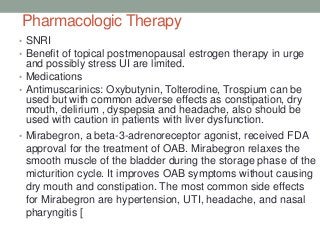 Pharmacologic Therapy
• SNRI
• Benefit of topical postmenopausal estrogen therapy in urge
and possibly stress UI are limited.
• Medications
• Antimuscarinics: Oxybutynin, Tolterodine, Trospium can be
used but with common adverse effects as constipation, dry
mouth, delirium , dyspepsia and headache, also should be
used with caution in patients with liver dysfunction.
• Mirabegron, a beta-3-adrenoreceptor agonist, received FDA
approval for the treatment of OAB. Mirabegron relaxes the
smooth muscle of the bladder during the storage phase of the
micturition cycle. It improves OAB symptoms without causing
dry mouth and constipation. The most common side effects
for Mirabegron are hypertension, UTI, headache, and nasal
pharyngitis [
 