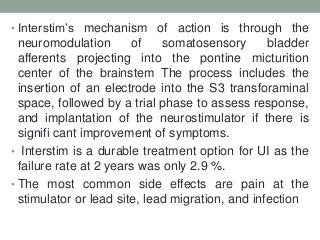 • Interstim‟s mechanism of action is through the
neuromodulation of somatosensory bladder
afferents projecting into the pontine micturition
center of the brainstem The process includes the
insertion of an electrode into the S3 transforaminal
space, followed by a trial phase to assess response,
and implantation of the neurostimulator if there is
signifi cant improvement of symptoms.
• Interstim is a durable treatment option for UI as the
failure rate at 2 years was only 2.9 %.
• The most common side effects are pain at the
stimulator or lead site, lead migration, and infection
 