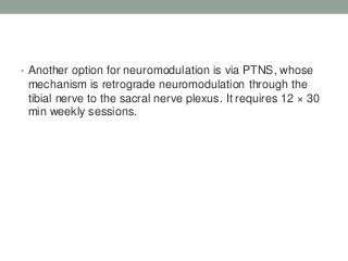 • Another option for neuromodulation is via PTNS, whose
mechanism is retrograde neuromodulation through the
tibial nerve to the sacral nerve plexus. It requires 12 × 30
min weekly sessions.
 
