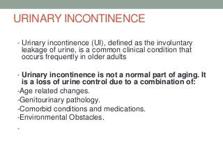URINARY INCONTINENCE
• Urinary incontinence (UI), defined as the involuntary
leakage of urine, is a common clinical condition that
occurs frequently in older adults
• Urinary incontinence is not a normal part of aging. It
is a loss of urine control due to a combination of:
-Age related changes.
-Genitourinary pathology.
-Comorbid conditions and medications.
-Environmental Obstacles.
•
 
