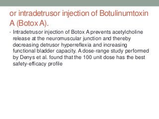 or intradetrusor injection of Botulinumtoxin
A (Botox A).
• Intradetrusor injection of Botox A prevents acetylcholine
release at the neuromuscular junction and thereby
decreasing detrusor hyperreflexia and increasing
functional bladder capacity. A dose-range study performed
by Denys et al. found that the 100 unit dose has the best
safety-efficacy profile
 