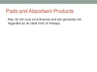 Pads and Absorbent Products
• they do not cure incontinence and are generally not
regarded as an ideal form of therapy.
 