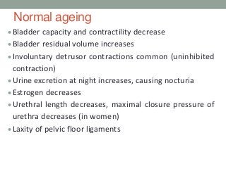 Normal ageing
Bladder capacity and contractility decrease
Bladder residual volume increases
Involuntary detrusor contractions common (uninhibited
contraction)
Urine excretion at night increases, causing nocturia
Estrogen decreases
Urethral length decreases, maximal closure pressure of
urethra decreases (in women)
Laxity of pelvic floor ligaments
 