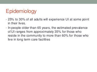 Epidemiology
• 25% to 30% of all adults will experience UI at some point
in their lives.
• In people older than 65 years, the estimated prevalence
of UI ranges from approximately 35% for those who
reside in the community to more than 60% for those who
live in long term care facilities
 