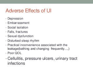 Adverse Effects of UI
• Depression
• Embarrassment
• Social isolation
• Falls, fractures
• Sexual dysfunction
• Disturbed sleep rhythm
• Practical inconvenience associated with the
leakage(bathing and changing frequently…,)
• Poor QOL
• Cellulitis, pressure ulcers, urinary tract
infections
 