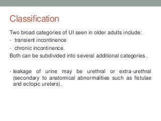 Classification
Two broad categories of UI seen in older adults include:
• transient incontinence
• chronic incontinence.
Both can be subdivided into several additional categories.
• leakage of urine may be urethral or extra-urethral
(secondary to anatomical abnormalities such as fistulae
and ectopic ureters).
 