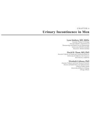 CHAPTER 6

Urinary Incontinence in Men

                        Lynn Stothers, MD, MHSc
                               Associate Professor of Urology
                           Associate Member, Departments of
                Pharmacology and Health Care & Epidemiology
                               University of British Colombia
                                 Vancouver, British Colombia

                        David H. Thom, MD, PhD
        Associate Professor of Family and Community Medicine
                         University of California, San Francisco
                                       San Francisco, California

                           Elizabeth Calhoun, PhD
              Associate Professor and Senior Research Scientist
                 Division of Health Policy and Administration
                                        School of Public Health
                               University of Illinois at Chicago
                                                Chicago, Illinois
 