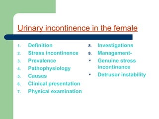 Urinary incontinence in the female
1. Definition
2. Stress incontinence
3. Prevalence
4. Pathophysiology
5. Causes
6. Clinical presentation
7. Physical examination
8. Investigations
9. Management-
 Genuine stress
incontinence
 Detrusor instability
 