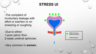 STRESS UI
Sudden increase in
abdominal pressure
Urethral pressure
-The complaint of
involuntary leakage with
effort or exertion or on
sneezing or coughing.
-Due to either:
1-poor pelvic floor.
2-weak urethral sphincter.
-Very common in women.
 