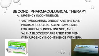 SECOND: PHARMACOLOGICAL THERAPY
A. URGENCY INCONTINENCE:
* “ANTIMUSCARINIC DRUGS” ARE THE MAIN
PHARMACOLOGICAL AGENTS AVAILABLE
FOR URGENCY INCONTINENCE, AND
“ALPHA BLOCKERS” ARE USED FOR MEN
WITH URGENCY INCONTINENCE WITH BPH.
 