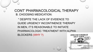 CONT’ PHARMACOLOGICAL THERAPY
B. CHOOSING MEDICATION:
* DESPITE THE LACK OF EVIDENCE TO
GUIDE URGENCY INCONTINENCE THERAPY
IN MEN, IT’S REASONABLE TO INITIATE
PHARMACOLOGIC TREATMENT WITH ALPHA
BLOCKERS (WHY ?)
 