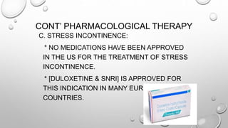 CONT’ PHARMACOLOGICAL THERAPY
C. STRESS INCONTINENCE:
* NO MEDICATIONS HAVE BEEN APPROVED
IN THE US FOR THE TREATMENT OF STRESS
INCONTINENCE.
* [DULOXETINE & SNRI] IS APPROVED FOR
THIS INDICATION IN MANY EUROPEAN
COUNTRIES.
 