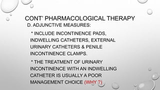 CONT’ PHARMACOLOGICAL THERAPY
D. ADJUNCTIVE MEASURES:
* INCLUDE INCONTINENCE PADS,
INDWELLING CATHETERS, EXTERNAL
URINARY CATHETERS & PENILE
INCONTINENCE CLAMPS.
* THE TREATMENT OF URINARY
INCONTINENCE WITH AN INDWELLING
CATHETER IS USUALLY A POOR
MANAGEMENT CHOICE (WHY ?)
 