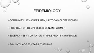 EPIDEMIOLOGY
• COMMUNITY: 17% OLDER MEN, UP TO 30% OLDER WOMEN
• HOSPITAL: UP TO 50% OLDER MEN AND WOMEN
• ELDERLY (<65 Y): UP TO 10% IN MALE AND 15 % IN FEMALE
• F>M UNTIL AGE 80 YEARS, THEN M=F
 