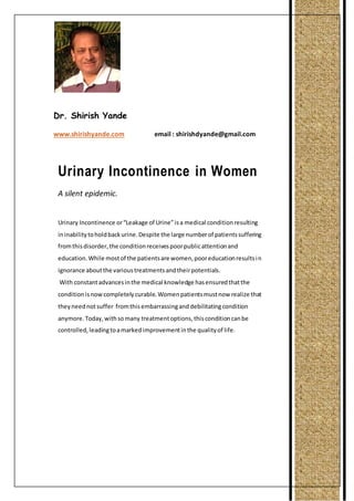 Dr. Shirish Yande 
www.shirishyande.com email : shirishdyande@gmail.com 
Urinary Incontinence in Women 
A silent epidemic. 
Urinary Incontinence or “Leakage of Urine” is a medical condition resulting 
in inability to hold back urine. Despite the large number of patients suffering 
from this disorder, the condition receives poor public attention and 
education. While most of the patients are women, poor education results i n 
ignorance about the various treatments and their potentials. 
With constant advances in the medical knowledge has ensured that the 
condition is now completely curable. Women patients must now realize that 
they need not suffer from this embarrassing and debilitating condition 
anymore. Today, with so many treatment options, this condition can be 
controlled, leading to a marked improvement in the quality of life. 
 